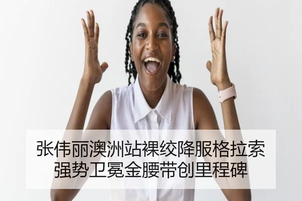 张伟丽澳洲站裸绞降服格拉索 强势卫冕金腰带创里程碑